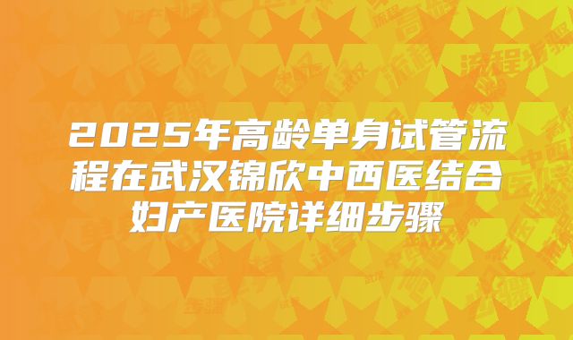 2025年高龄单身试管流程在武汉锦欣中西医结合妇产医院详细步骤