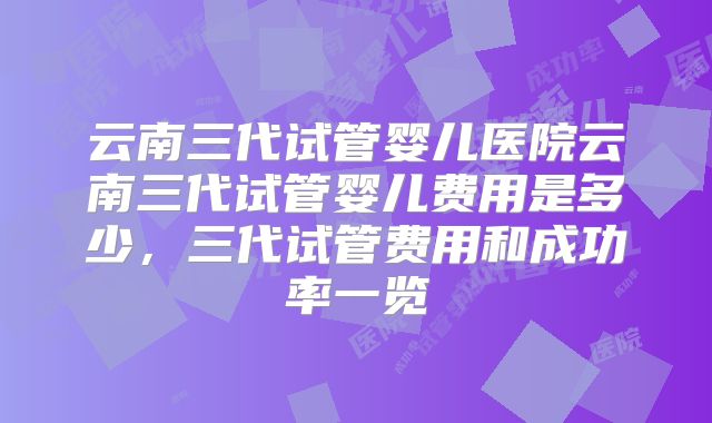 云南三代试管婴儿医院云南三代试管婴儿费用是多少，三代试管费用和成功率一览