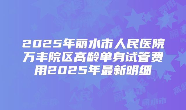 2025年丽水市人民医院万丰院区高龄单身试管费用2025年最新明细