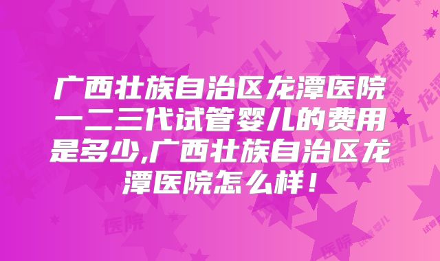 广西壮族自治区龙潭医院一二三代试管婴儿的费用是多少,广西壮族自治区龙潭医院怎么样!