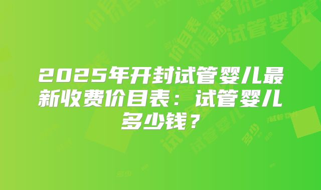 2025年开封试管婴儿最新收费价目表：试管婴儿多少钱？