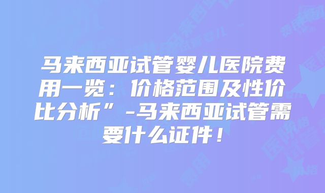 马来西亚试管婴儿医院费用一览：价格范围及性价比分析”-马来西亚试管需要什么证件！