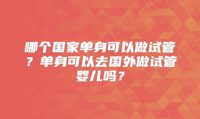 哪个国家单身可以做试管?单身可以去国外做试管婴儿吗?