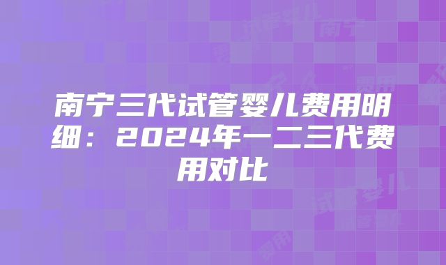 南宁三代试管婴儿费用明细：2024年一二三代费用对比