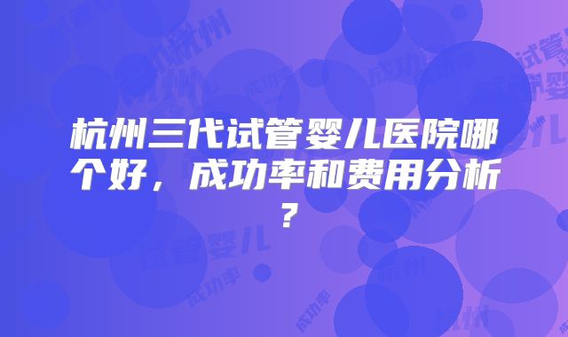 杭州三代试管婴儿医院哪个好，成功率和费用分析？