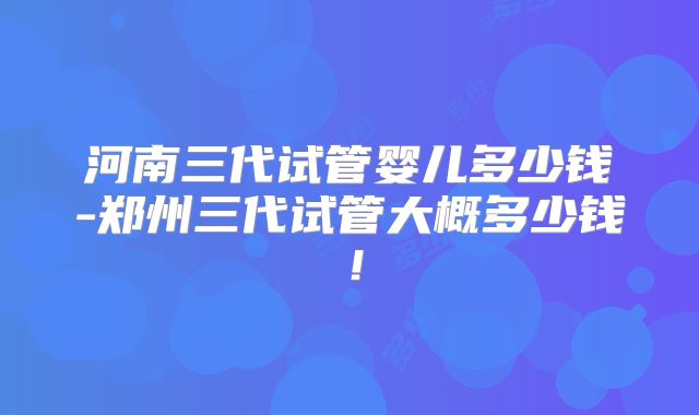 河南三代试管婴儿多少钱-郑州三代试管大概多少钱！