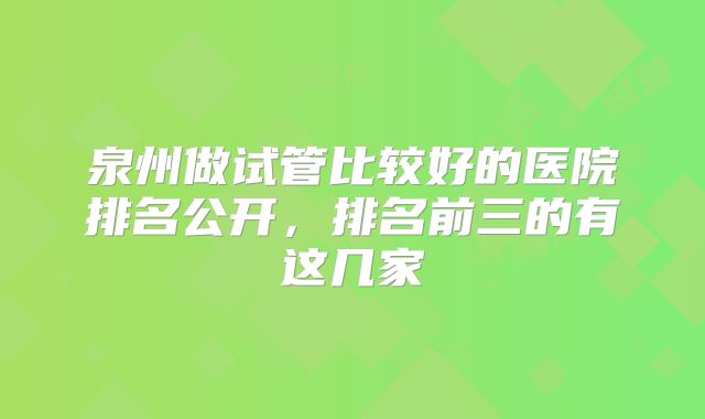 泉州做试管比较好的医院排名公开，排名前三的有这几家