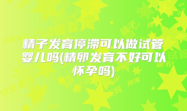 精子发育停滞可以做试管婴儿吗(精卵发育不好可以怀孕吗)
