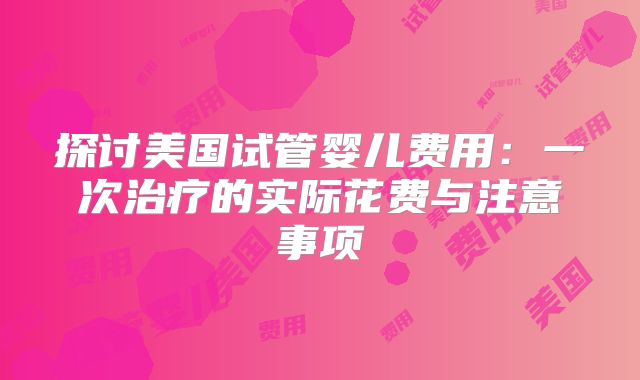 探讨美国试管婴儿费用：一次治疗的实际花费与注意事项