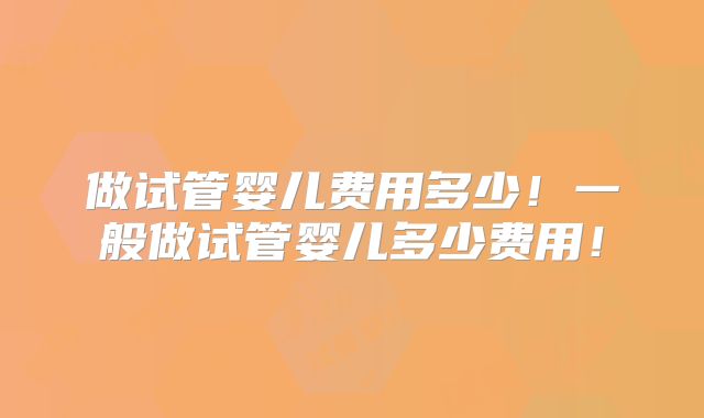 做试管婴儿费用多少！一般做试管婴儿多少费用！