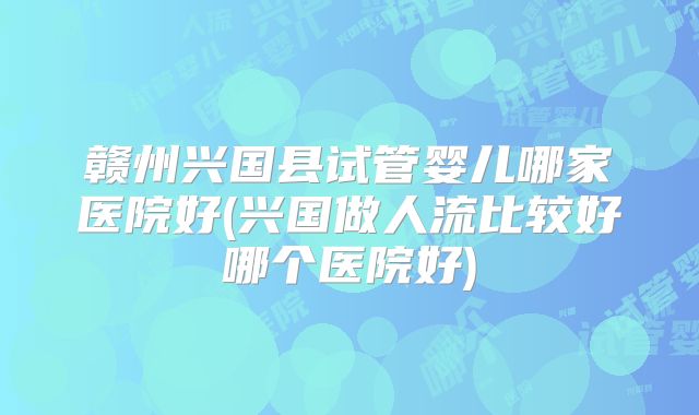 赣州兴国县试管婴儿哪家医院好(兴国做人流比较好哪个医院好)