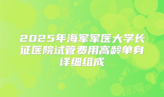 2025年海军军医大学长征医院试管费用高龄单身详细组成