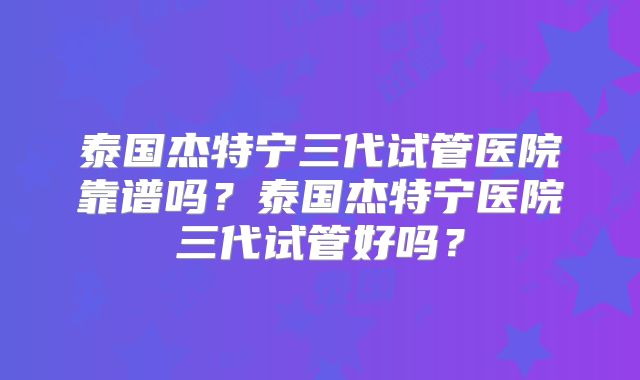 泰国杰特宁三代试管医院靠谱吗?泰国杰特宁医院三代试管好吗?
