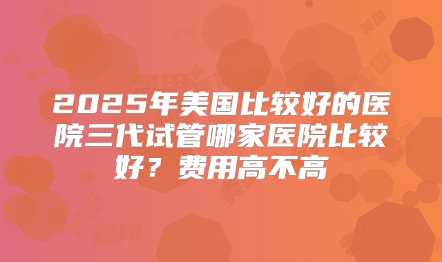 2025年美国比较好的医院三代试管哪家医院比较好？费用高不高