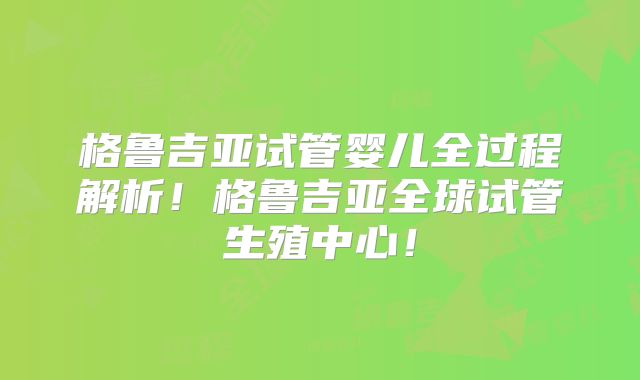 格鲁吉亚试管婴儿全过程解析！格鲁吉亚全球试管生殖中心！