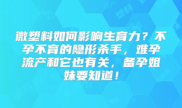 微塑料如何影响生育力？不孕不育的隐形杀手，难孕流产和它也有关，备孕姐妹要知道！