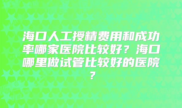 海口人工授精费用和成功率哪家医院比较好?海口哪里做试管比较好的医院?