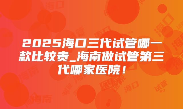 2025海口三代试管哪一款比较贵_海南做试管第三代哪家医院!