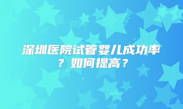 深圳医院试管婴儿成功率？如何提高？