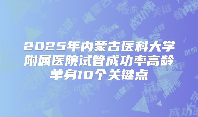 2025年内蒙古医科大学附属医院试管成功率高龄单身10个关键点