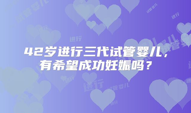 42岁进行三代试管婴儿，有希望成功妊娠吗？
