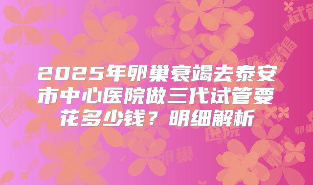 2025年卵巢衰竭去泰安市中心医院做三代试管要花多少钱？明细解析