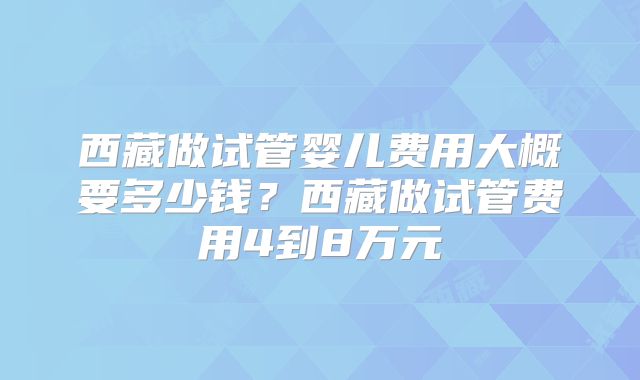 西藏做试管婴儿费用大概要多少钱？西藏做试管费用4到8万元
