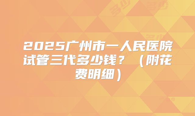 2025广州市一人民医院试管三代多少钱？（附花费明细）