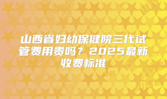 山西省妇幼保健院三代试管费用贵吗？2025最新收费标准