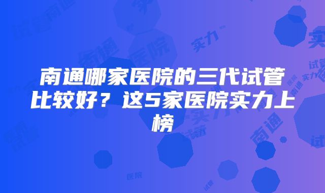 南通哪家医院的三代试管比较好？这5家医院实力上榜