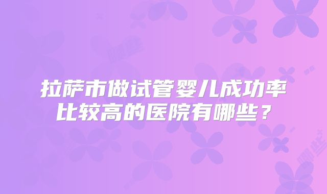 拉萨市做试管婴儿成功率比较高的医院有哪些？