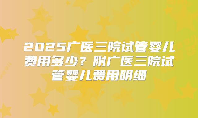 2025广医三院试管婴儿费用多少？附广医三院试管婴儿费用明细