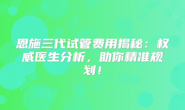 恩施三代试管费用揭秘：权威医生分析，助你精准规划！