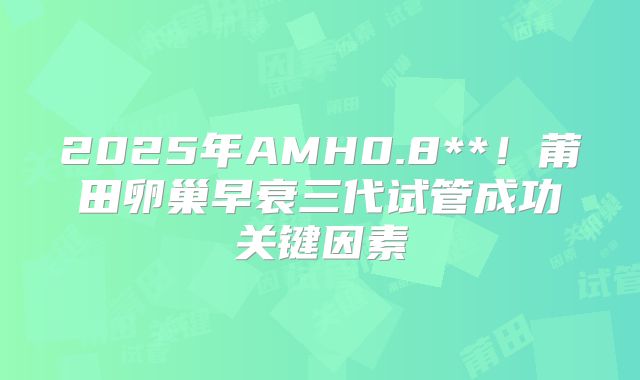 2025年AMH0.8**!莆田卵巢早衰三代试管成功关键因素