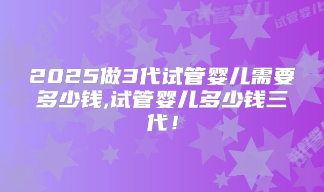2025做3代试管婴儿需要多少钱,试管婴儿多少钱三代！