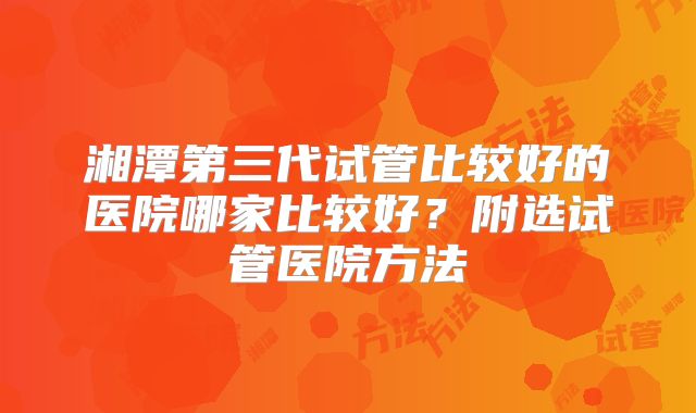 湘潭第三代试管比较好的医院哪家比较好？附选试管医院方法