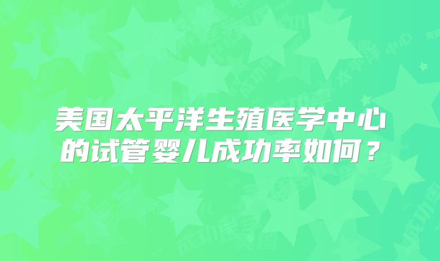 美国太平洋生殖医学中心的试管婴儿成功率如何?