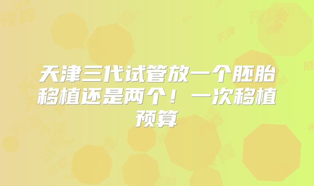 天津三代试管放一个胚胎移植还是两个！一次移植预算