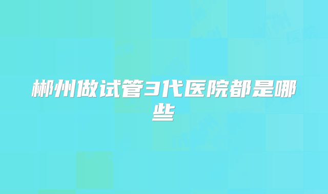 郴州做试管3代医院都是哪些