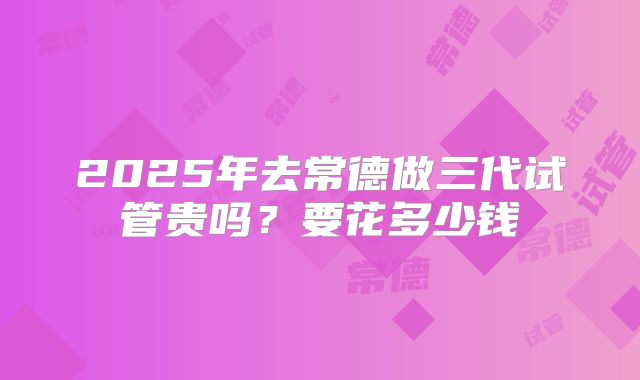 2025年去常德做三代试管贵吗？要花多少钱