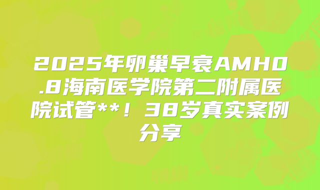 2025年卵巢早衰AMH0.8海南医学院第二附属医院试管**！38岁真实案例分享
