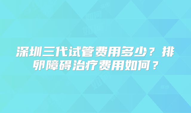 深圳三代试管费用多少？排卵障碍治疗费用如何？