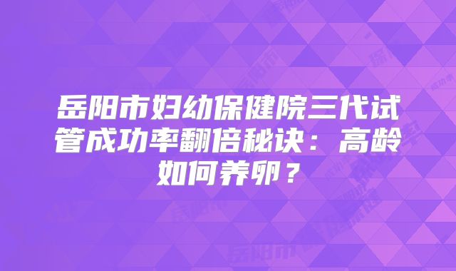 岳阳市妇幼保健院三代试管成功率翻倍秘诀：高龄如何养卵？