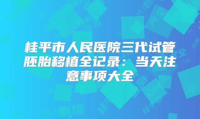 桂平市人民医院三代试管胚胎移植全记录：当天注意事项大全