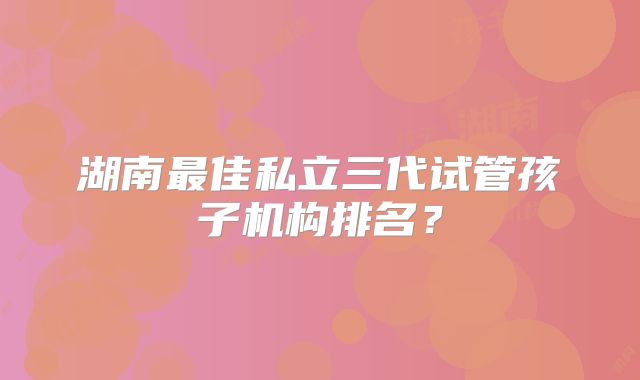 湖南最佳私立三代试管孩子机构排名?