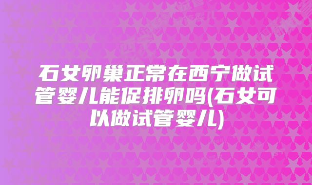 石女卵巢正常在西宁做试管婴儿能促排卵吗(石女可以做试管婴儿)