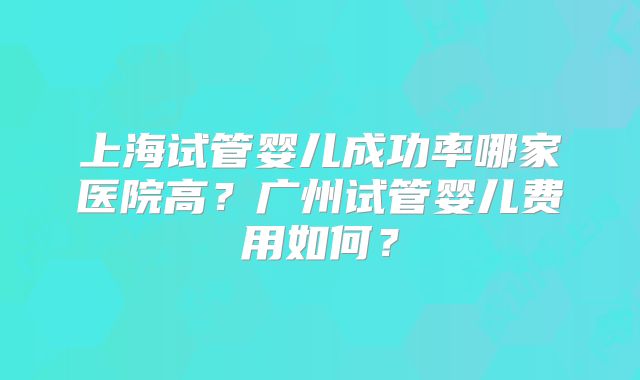 上海试管婴儿成功率哪家医院高？广州试管婴儿费用如何？