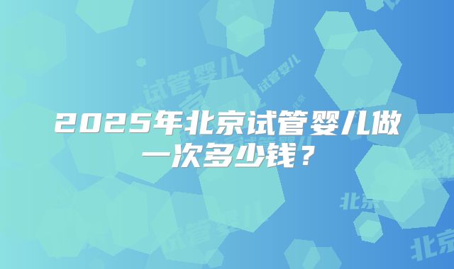 2025年北京试管婴儿做一次多少钱？