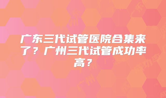 广东三代试管医院合集来了？广州三代试管成功率高？