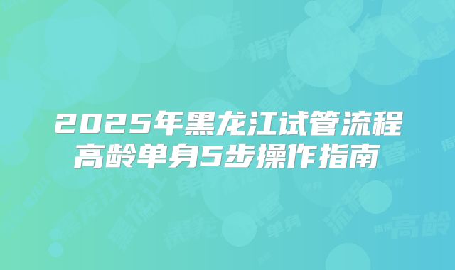 2025年黑龙江试管流程高龄单身5步操作指南